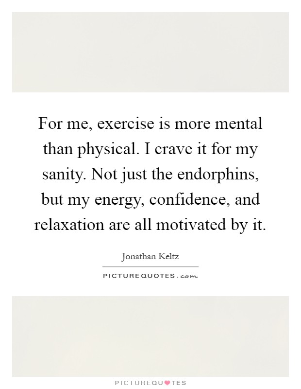For me, exercise is more mental than physical. I crave it for my sanity. Not just the endorphins, but my energy, confidence, and relaxation are all motivated by it Picture Quote #1