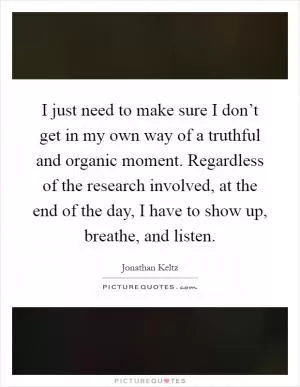 I just need to make sure I don’t get in my own way of a truthful and organic moment. Regardless of the research involved, at the end of the day, I have to show up, breathe, and listen Picture Quote #1