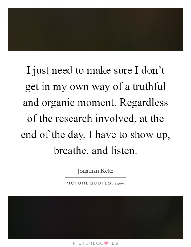 I just need to make sure I don't get in my own way of a truthful and organic moment. Regardless of the research involved, at the end of the day, I have to show up, breathe, and listen Picture Quote #1