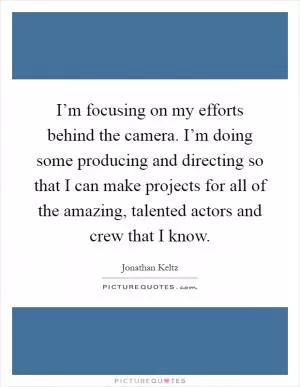 I’m focusing on my efforts behind the camera. I’m doing some producing and directing so that I can make projects for all of the amazing, talented actors and crew that I know Picture Quote #1