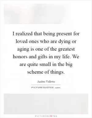 I realized that being present for loved ones who are dying or aging is one of the greatest honors and gifts in my life. We are quite small in the big scheme of things Picture Quote #1