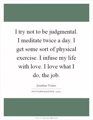 I try not to be judgmental. I meditate twice a day. I get some sort of physical exercise. I infuse my life with love. I love what I do, the job Picture Quote #1