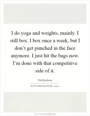 I do yoga and weights, mainly. I still box. I box once a week, but I don’t get punched in the face anymore. I just hit the bags now. I’m done with that competitive side of it Picture Quote #1