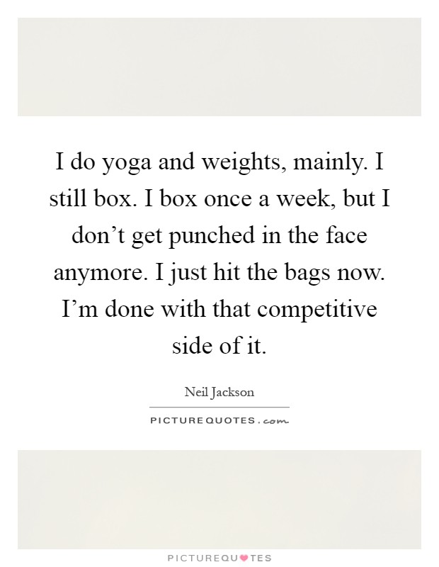 I do yoga and weights, mainly. I still box. I box once a week, but I don't get punched in the face anymore. I just hit the bags now. I'm done with that competitive side of it Picture Quote #1