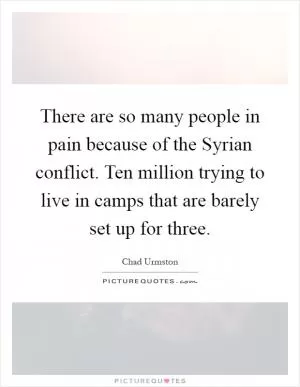 There are so many people in pain because of the Syrian conflict. Ten million trying to live in camps that are barely set up for three Picture Quote #1