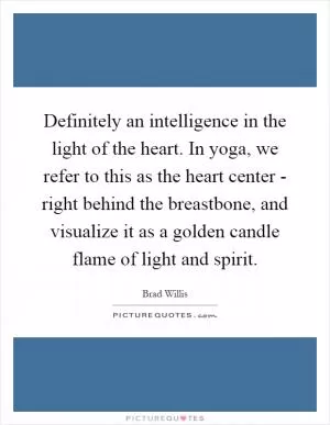 Definitely an intelligence in the light of the heart. In yoga, we refer to this as the heart center - right behind the breastbone, and visualize it as a golden candle flame of light and spirit Picture Quote #1