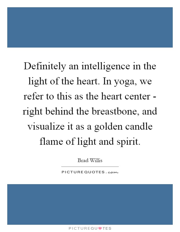 Definitely an intelligence in the light of the heart. In yoga, we refer to this as the heart center - right behind the breastbone, and visualize it as a golden candle flame of light and spirit Picture Quote #1