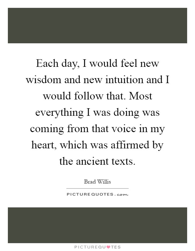 Each day, I would feel new wisdom and new intuition and I would follow that. Most everything I was doing was coming from that voice in my heart, which was affirmed by the ancient texts Picture Quote #1