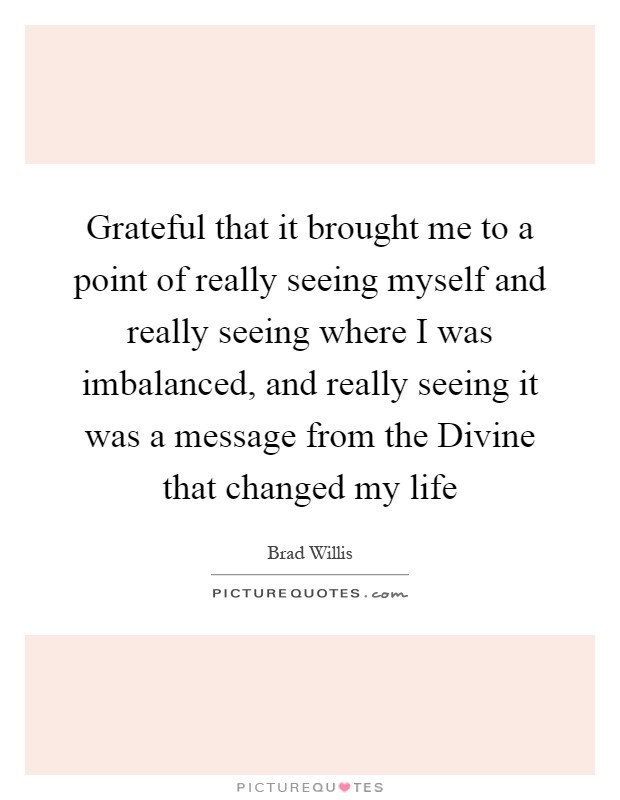Grateful that it brought me to a point of really seeing myself and really seeing where I was imbalanced, and really seeing it was a message from the Divine that changed my life Picture Quote #1