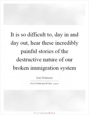 It is so difficult to, day in and day out, hear these incredibly painful stories of the destructive nature of our broken immigration system Picture Quote #1
