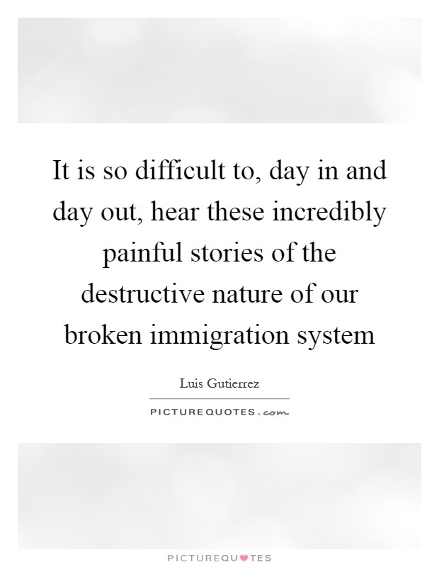 It is so difficult to, day in and day out, hear these incredibly painful stories of the destructive nature of our broken immigration system Picture Quote #1