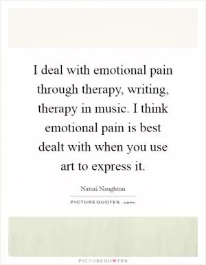 I deal with emotional pain through therapy, writing, therapy in music. I think emotional pain is best dealt with when you use art to express it Picture Quote #1