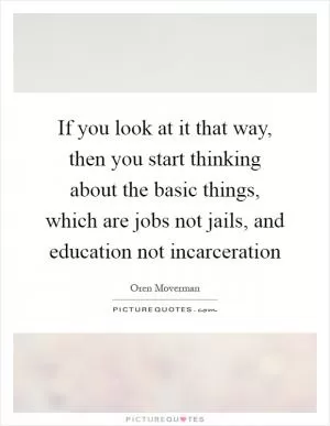 If you look at it that way, then you start thinking about the basic things, which are jobs not jails, and education not incarceration Picture Quote #1