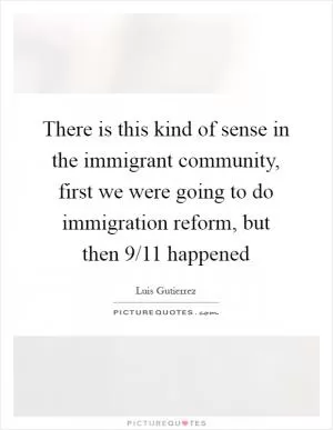 There is this kind of sense in the immigrant community, first we were going to do immigration reform, but then 9/11 happened Picture Quote #1