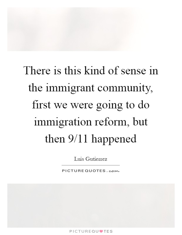 There is this kind of sense in the immigrant community, first we were going to do immigration reform, but then 9/11 happened Picture Quote #1