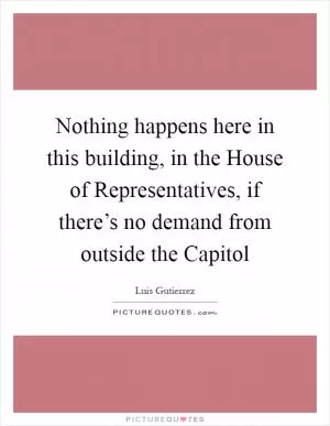 Nothing happens here in this building, in the House of Representatives, if there’s no demand from outside the Capitol Picture Quote #1