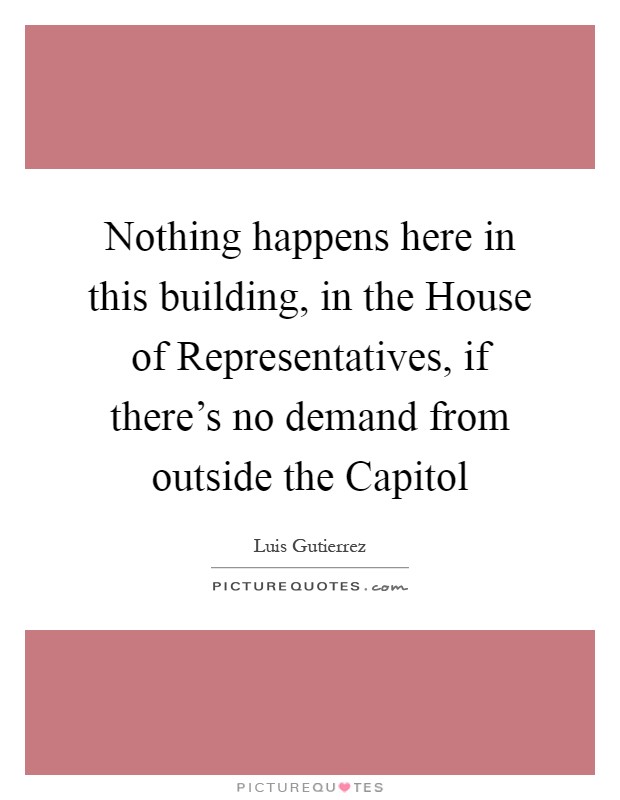 Nothing happens here in this building, in the House of Representatives, if there's no demand from outside the Capitol Picture Quote #1