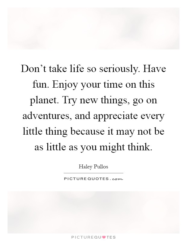 Don't take life so seriously. Have fun. Enjoy your time on this planet. Try new things, go on adventures, and appreciate every little thing because it may not be as little as you might think Picture Quote #1