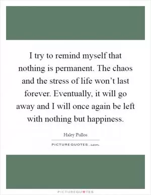 I try to remind myself that nothing is permanent. The chaos and the stress of life won’t last forever. Eventually, it will go away and I will once again be left with nothing but happiness Picture Quote #1