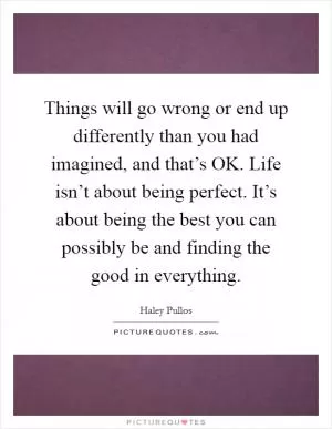 Things will go wrong or end up differently than you had imagined, and that’s OK. Life isn’t about being perfect. It’s about being the best you can possibly be and finding the good in everything Picture Quote #1