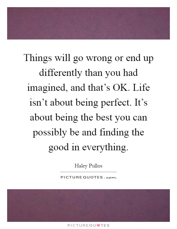 Things will go wrong or end up differently than you had imagined, and that's OK. Life isn't about being perfect. It's about being the best you can possibly be and finding the good in everything Picture Quote #1