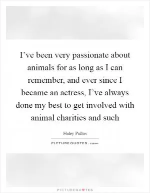 I’ve been very passionate about animals for as long as I can remember, and ever since I became an actress, I’ve always done my best to get involved with animal charities and such Picture Quote #1