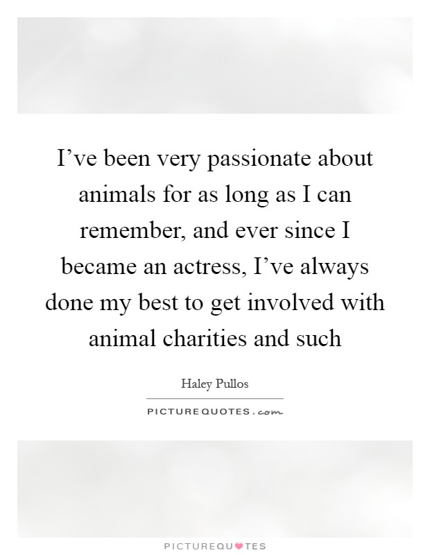 I've been very passionate about animals for as long as I can remember, and ever since I became an actress, I've always done my best to get involved with animal charities and such Picture Quote #1