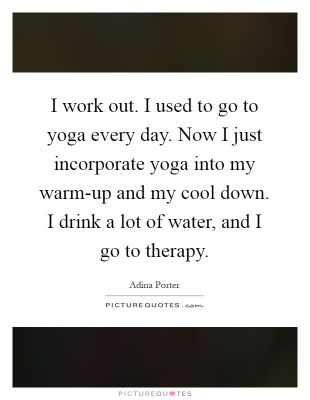 I work out. I used to go to yoga every day. Now I just incorporate yoga into my warm-up and my cool down. I drink a lot of water, and I go to therapy Picture Quote #1