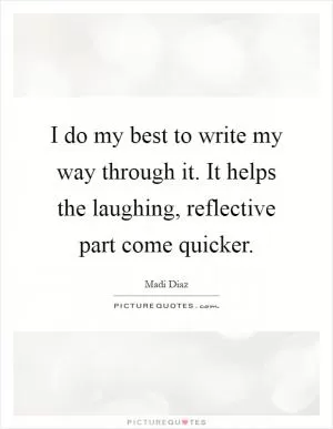 I do my best to write my way through it. It helps the laughing, reflective part come quicker Picture Quote #1