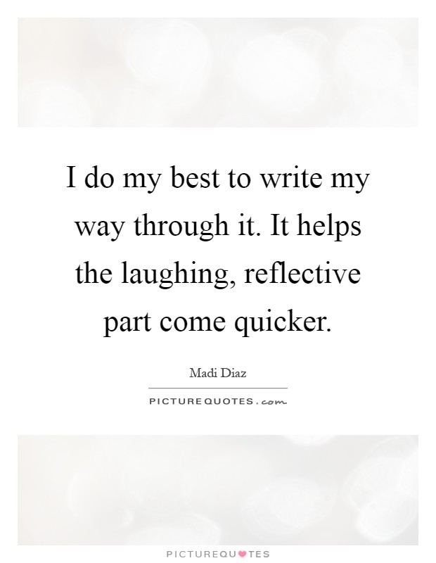 I do my best to write my way through it. It helps the laughing, reflective part come quicker Picture Quote #1