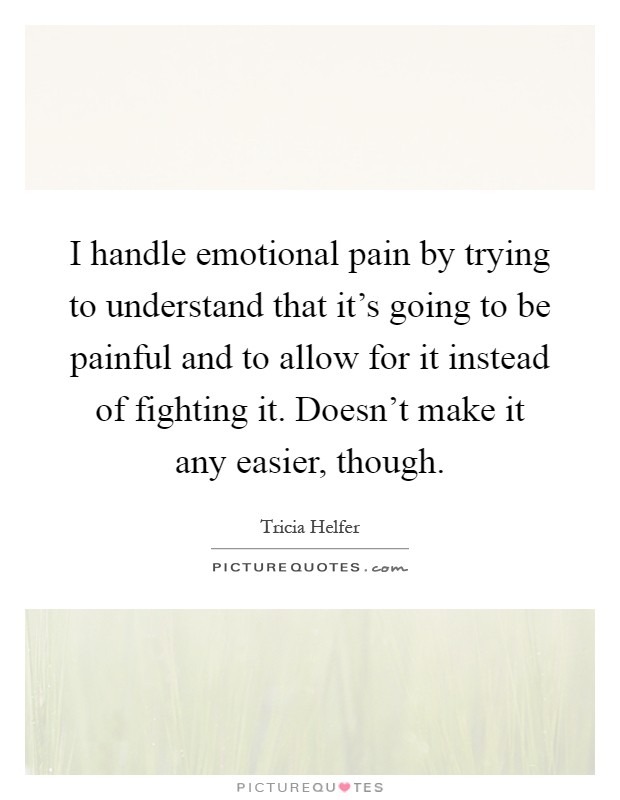 I handle emotional pain by trying to understand that it's going to be painful and to allow for it instead of fighting it. Doesn't make it any easier, though Picture Quote #1