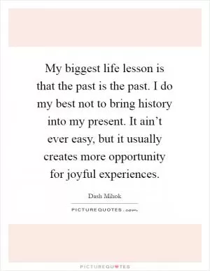 My biggest life lesson is that the past is the past. I do my best not to bring history into my present. It ain’t ever easy, but it usually creates more opportunity for joyful experiences Picture Quote #1