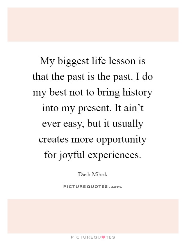 My biggest life lesson is that the past is the past. I do my best not to bring history into my present. It ain't ever easy, but it usually creates more opportunity for joyful experiences Picture Quote #1
