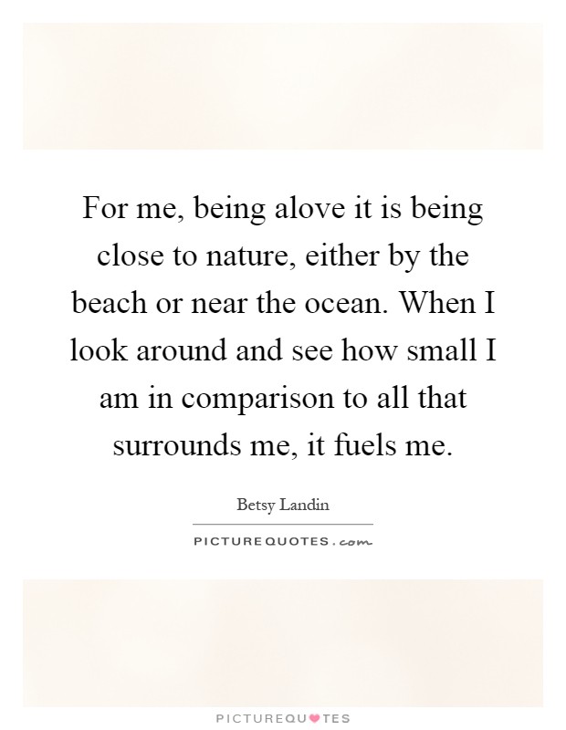 For me, being alove it is being close to nature, either by the beach or near the ocean. When I look around and see how small I am in comparison to all that surrounds me, it fuels me Picture Quote #1