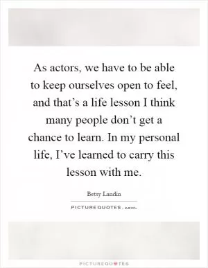 As actors, we have to be able to keep ourselves open to feel, and that’s a life lesson I think many people don’t get a chance to learn. In my personal life, I’ve learned to carry this lesson with me Picture Quote #1