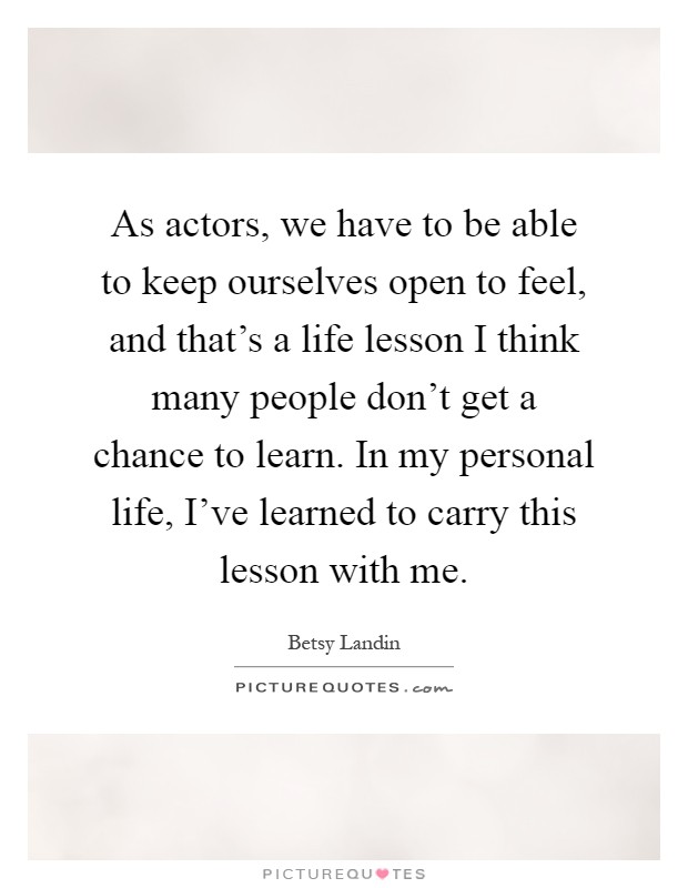 As actors, we have to be able to keep ourselves open to feel, and that's a life lesson I think many people don't get a chance to learn. In my personal life, I've learned to carry this lesson with me Picture Quote #1