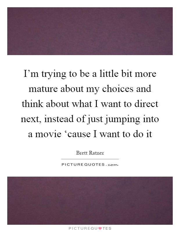 I'm trying to be a little bit more mature about my choices and think about what I want to direct next, instead of just jumping into a movie ‘cause I want to do it Picture Quote #1