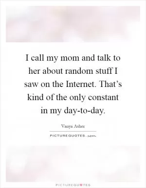 I call my mom and talk to her about random stuff I saw on the Internet. That’s kind of the only constant in my day-to-day Picture Quote #1