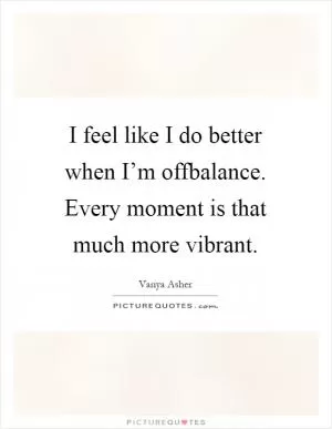 I feel like I do better when I’m offbalance. Every moment is that much more vibrant Picture Quote #1