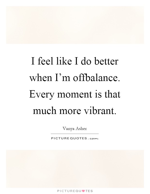 I feel like I do better when I'm offbalance. Every moment is that much more vibrant Picture Quote #1