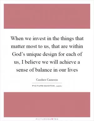 When we invest in the things that matter most to us, that are within God’s unique design for each of us, I believe we will achieve a sense of balance in our lives Picture Quote #1