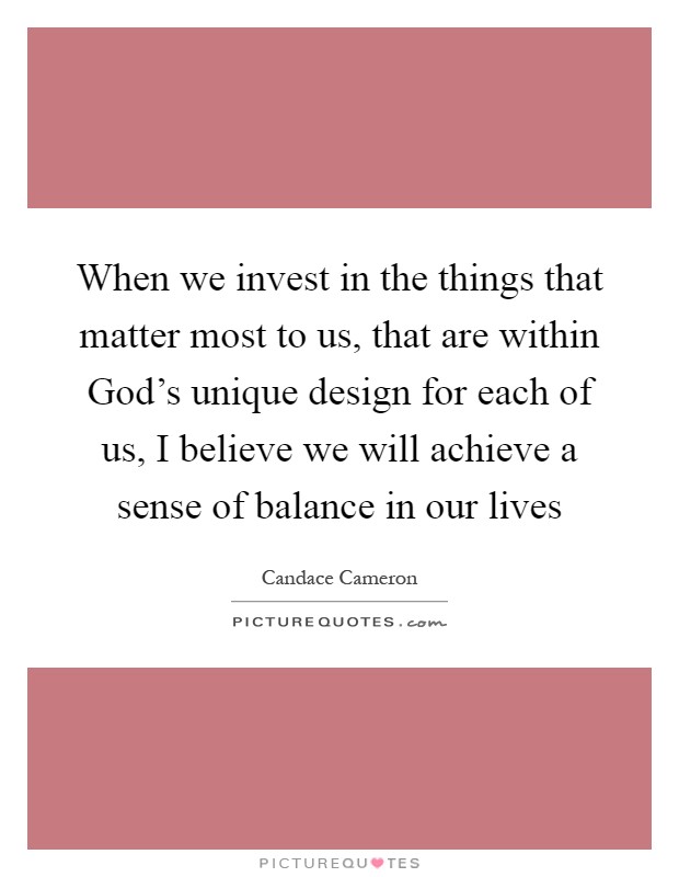 When we invest in the things that matter most to us, that are within God’s unique design for each of us, I believe we will achieve a sense of balance in our lives Picture Quote #1
