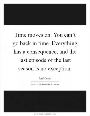 Time moves on. You can’t go back in time. Everything has a consequence, and the last episode of the last season is no exception Picture Quote #1
