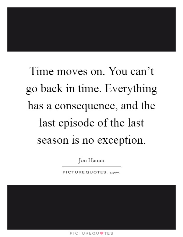 Time moves on. You can't go back in time. Everything has a consequence, and the last episode of the last season is no exception Picture Quote #1
