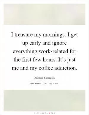 I treasure my mornings. I get up early and ignore everything work-related for the first few hours. It’s just me and my coffee addiction Picture Quote #1