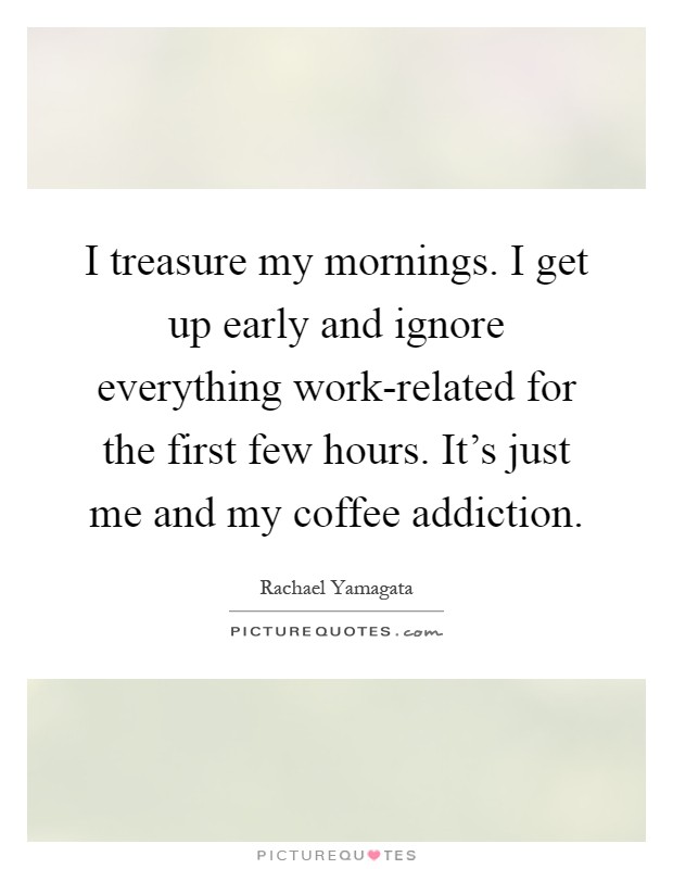 I treasure my mornings. I get up early and ignore everything work-related for the first few hours. It's just me and my coffee addiction Picture Quote #1