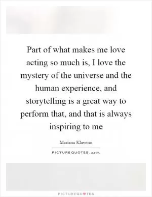 Part of what makes me love acting so much is, I love the mystery of the universe and the human experience, and storytelling is a great way to perform that, and that is always inspiring to me Picture Quote #1