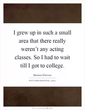 I grew up in such a small area that there really weren’t any acting classes. So I had to wait till I got to college Picture Quote #1