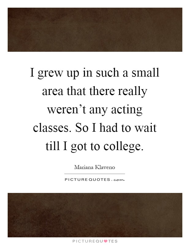 I grew up in such a small area that there really weren't any acting classes. So I had to wait till I got to college Picture Quote #1