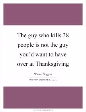 The guy who kills 38 people is not the guy you’d want to have over at Thanksgiving Picture Quote #1
